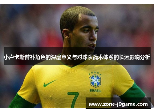 小卢卡斯替补角色的深层意义与对球队战术体系的长远影响分析 小卢卡斯替补角色的深层意义与对球队战术体系的长远影响分析