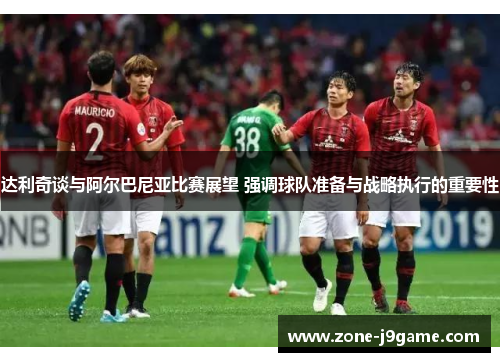 达利奇谈与阿尔巴尼亚比赛展望 强调球队准备与战略执行的重要性