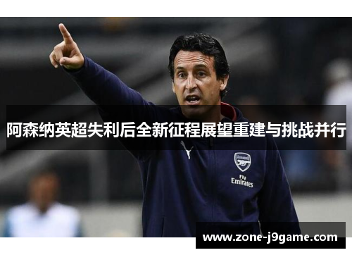 阿森纳英超失利后全新征程展望重建与挑战并行 阿森纳英超失利后全新征程展望重建与挑战并行
