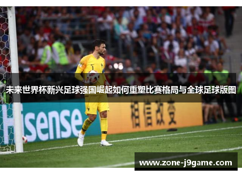 未来世界杯新兴足球强国崛起如何重塑比赛格局与全球足球版图