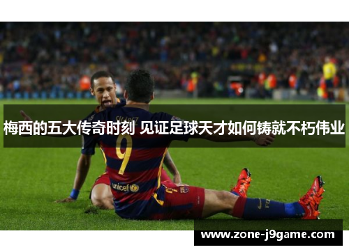 梅西的五大传奇时刻 见证足球天才如何铸就不朽伟业 梅西的五大传奇时刻 见证足球天才如何铸就不朽伟业