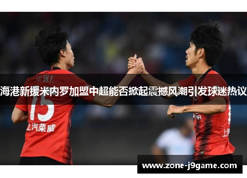 海港新援米内罗加盟中超能否掀起震撼风潮引发球迷热议