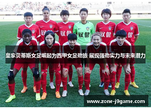 皇家贝蒂斯女足崛起为西甲女足劲旅 展现强劲实力与未来潜力