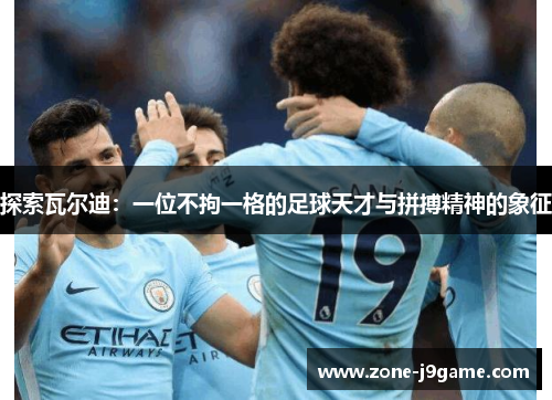 探索瓦尔迪：一位不拘一格的足球天才与拼搏精神的象征